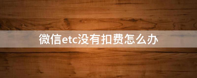 微信etc没有扣费怎么办（微信etc为什么迟迟不扣款）