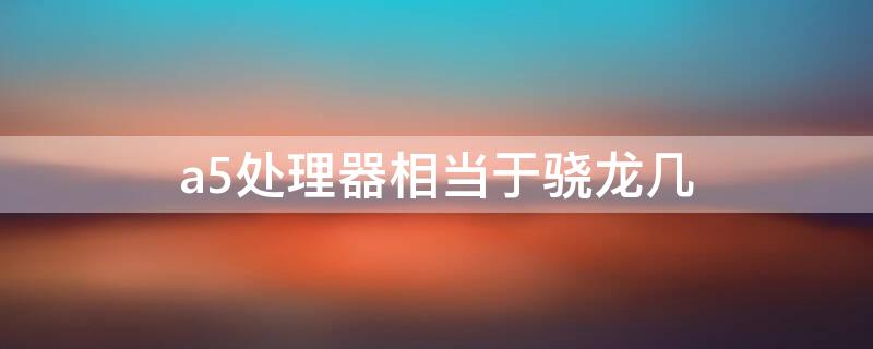 a5处理器相当于骁龙几（a5处理器相当于现在什么水平）