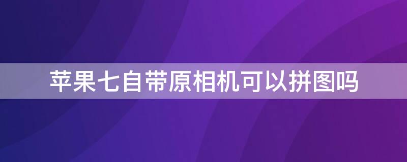 iPhone七自带原相机可以拼图吗（苹果7原相机怎么p图）