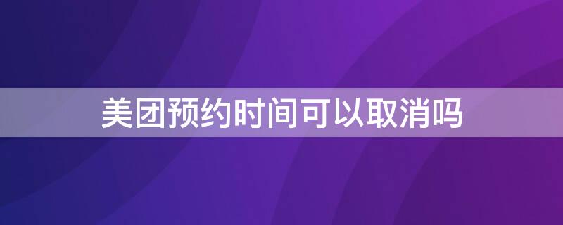 美团预约时间可以取消吗 美团预约时间可以取消吗现在
