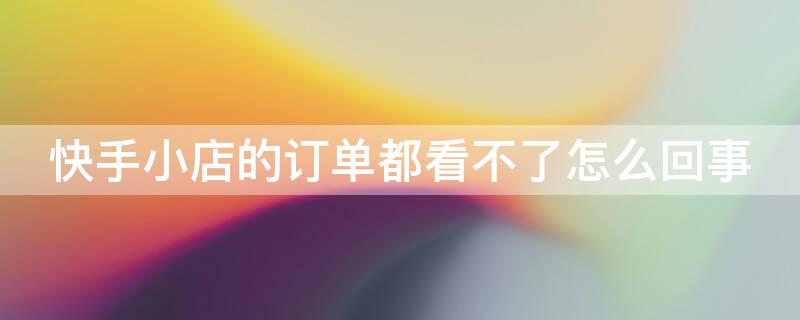 快手小店的订单都看不了怎么回事（快手小店的订单都看不了怎么回事呀）