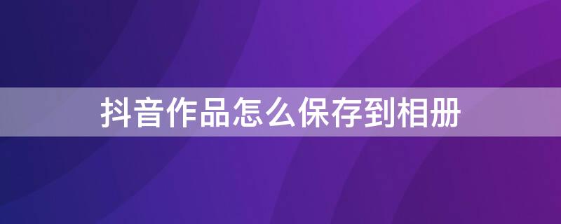抖音作品怎么保存到相册（抖音作品怎么保存到相册里面）