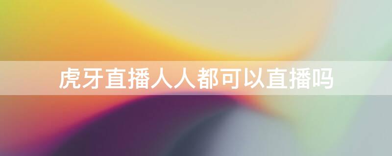 虎牙直播人人都可以直播吗 虎牙直播人人都可以直播吗安全吗