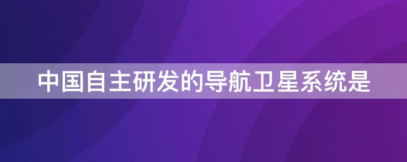 中国自主研发的导航卫星系统是 我国自主研发的卫星导航系统叫什么名字