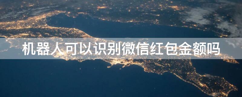 机器人可以识别微信红包金额吗 微信机器人抢红包怎么办