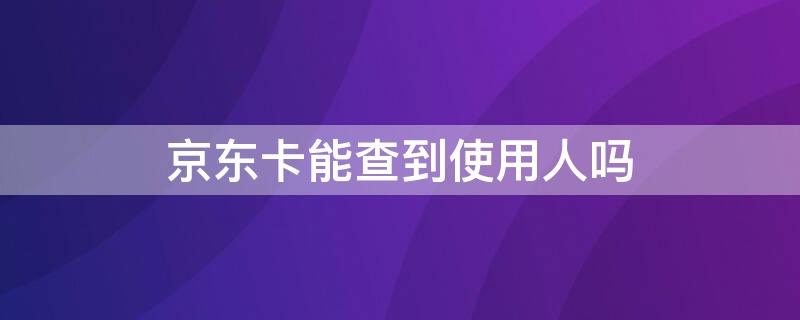 京东卡能查到使用人吗 京东卡能查到使用人吗怎么查