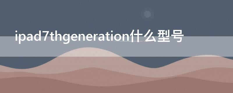 ipad7thgeneration什么型号（ipad7th generation怎么样）