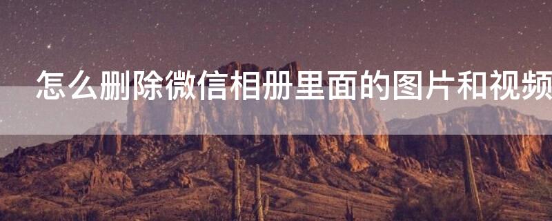 怎么删除微信相册里面的图片和视频（怎么删除微信相册里面的图片和视频呢）