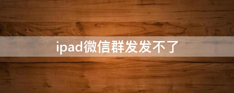 ipad微信群发发不了 平板微信不能群发