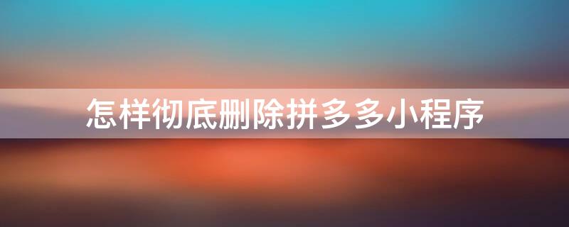 怎样彻底删除拼多多小程序（怎样彻底删除拼多多小程序记录）