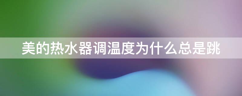美的热水器调温度为什么总是跳（美的热水器怎么调温度为什么总是跳）