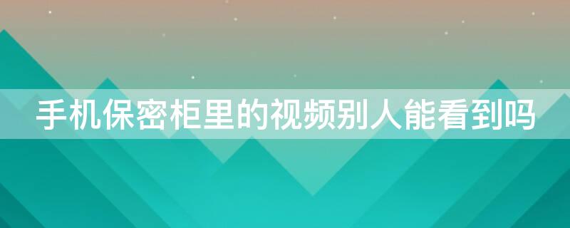 手机保密柜里的视频别人能看到吗 手机保密柜里的视频安全吗