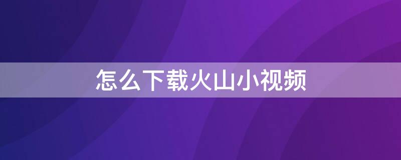 怎么下载火山小视频 怎么下载火山小视频原视频