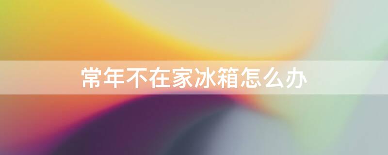 常年不在家冰箱怎么办 冰箱出远门6个月不用怎么办