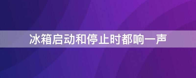 冰箱启动和停止时都响一声（冰箱启动和停止时都响一声怎么回事）
