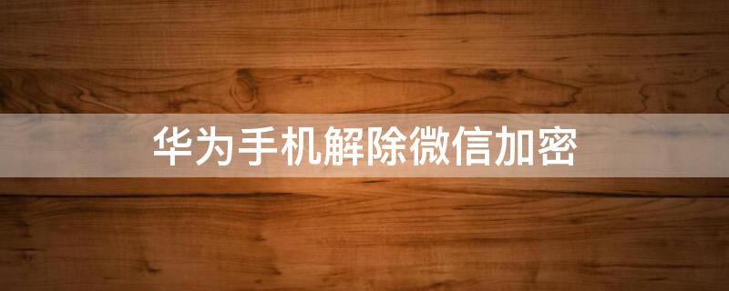 华为手机解除微信加密 华为手机怎样解除微信加密