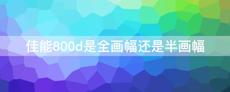 佳能800d是全画幅还是半画幅 佳能eos800d是全画幅还是半画幅