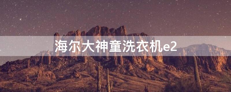 海尔大神童洗衣机e2（海尔大神童洗衣机e2什么故障）