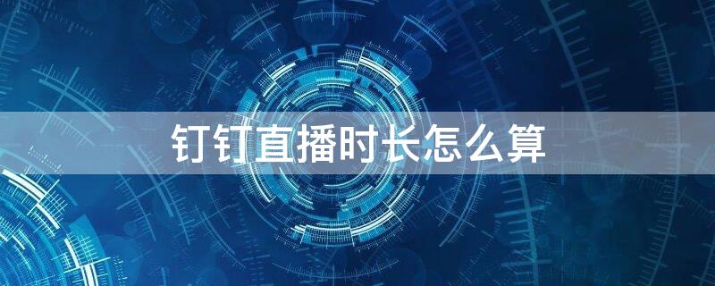 钉钉直播时长怎么算 钉钉的直播观看时长是如何计时的
