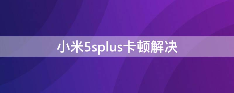 小米5splus卡顿解决（小米5splus很卡怎么办）