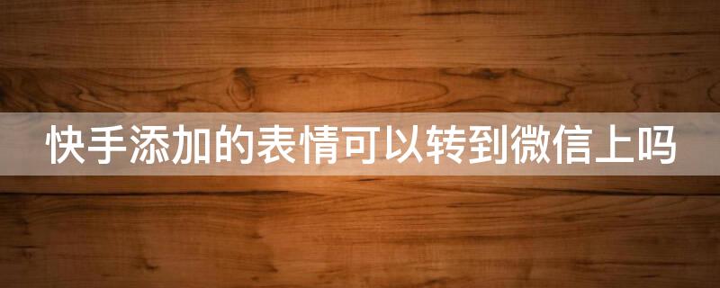 快手添加的表情可以转到微信上吗 快手里面的表情能不能添加到微信