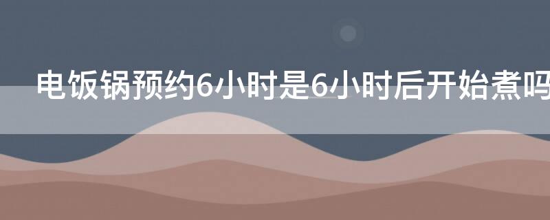电饭锅预约6小时是6小时后开始煮吗 电饭锅预约6小时是6小时后开始煮吗对吗