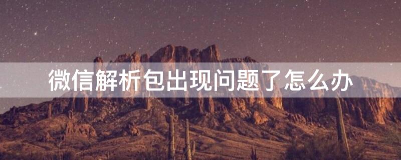 微信解析包出现问题了怎么办（微信解析包出现问题怎么解决方法）