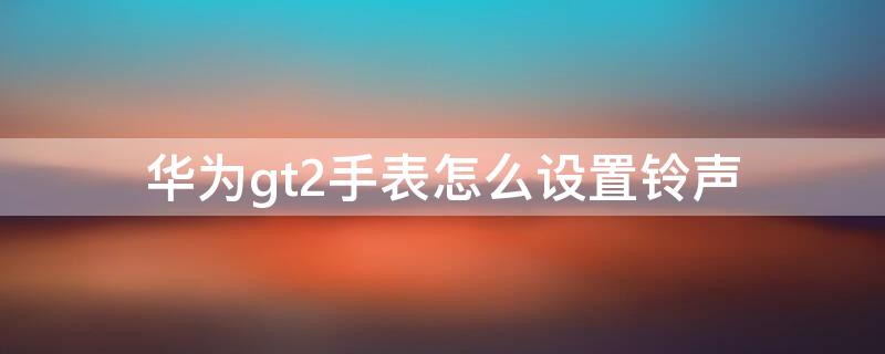 华为gt2手表怎么设置铃声（华为gt2手表怎么设置铃声音量）