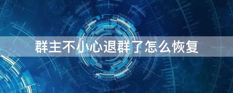 群主不小心退群了怎么恢复（群主不小心退群了怎么恢复群主身份微信）