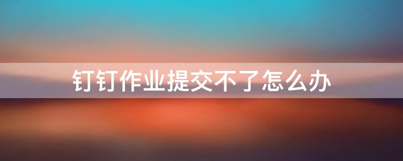 钉钉作业提交不了怎么办 钉钉上作业提交不了