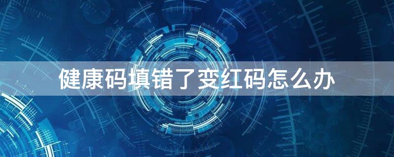 健康码填错了变红码怎么办 健康码填错变成红码怎么办