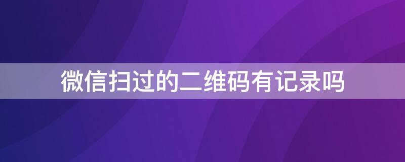 微信扫过的二维码有记录吗 微信扫一扫二维码历史记录怎么查