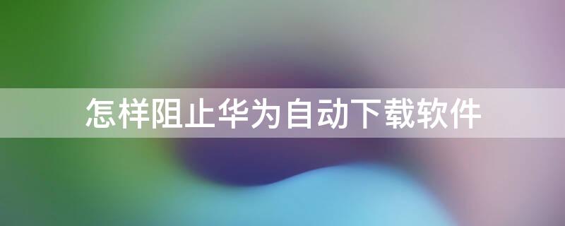 怎样阻止华为自动下载软件 怎样阻止华为自动下载软件并安装