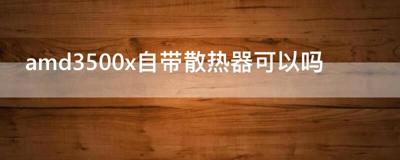 amd3500x自带散热器可以吗 amd3500x自带硅脂吗