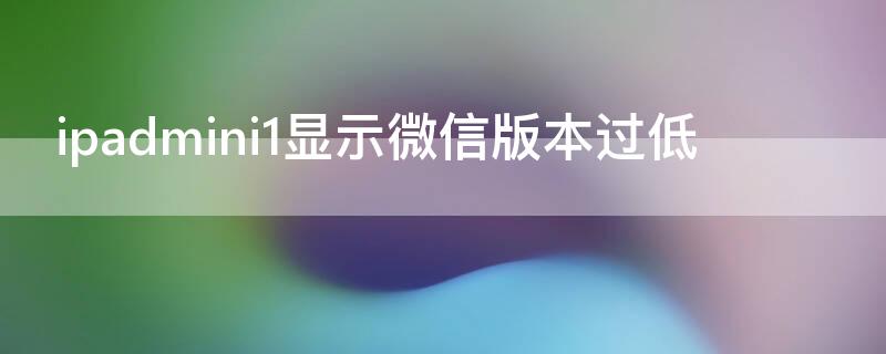 ipadmini1显示微信版本过低（ipadmini提示微信版本过低）