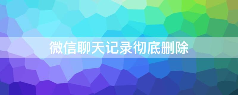 微信聊天记录彻底删除 怎么将微信聊天记录彻底删除