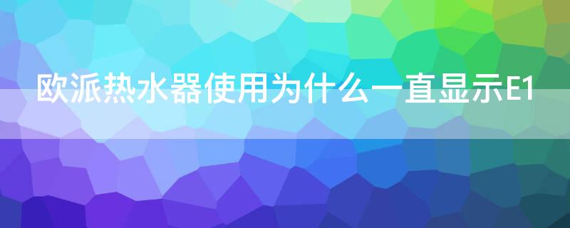 欧派热水器使用为什么一直显示E1 欧派热水器出现e1是什么意思