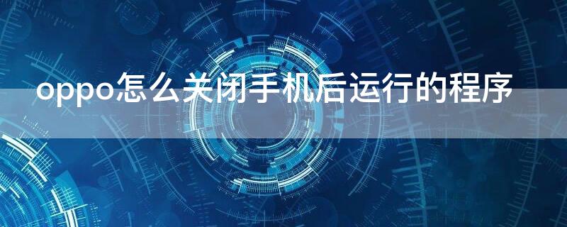 oppo怎么关闭手机后运行的程序 oppo怎样关闭后后运行程序在哪里