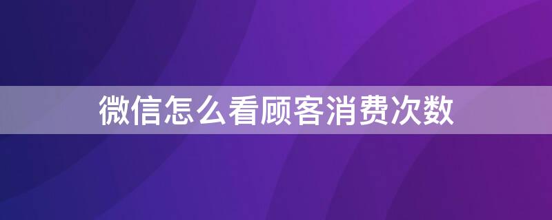 微信怎么看顾客消费次数 微信怎么查看顾客消费次数