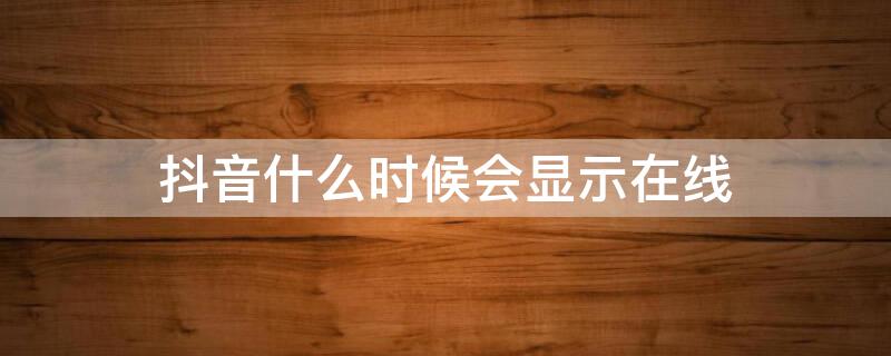 抖音什么时候会显示在线（抖音什么时候会显示在线状态）