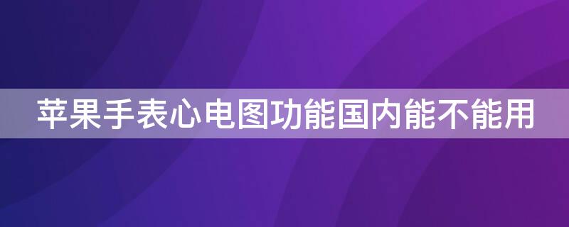 iPhone手表心电图功能国内能不能用（apple watch心电图国内可以用吗）