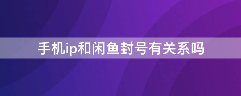 手机ip和闲鱼封号有关系吗 闲鱼会封手机ip吗