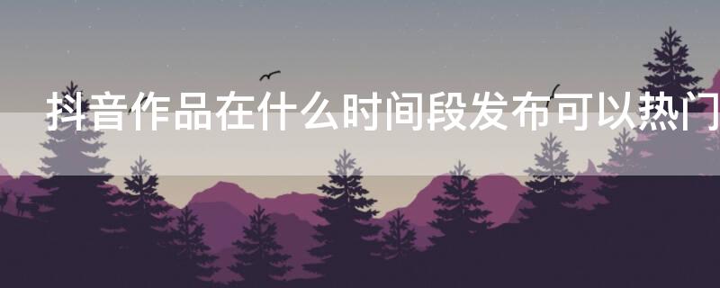 抖音作品在什么时间段发布可以热门（抖音作品在什么时间段发布可以热门呢）