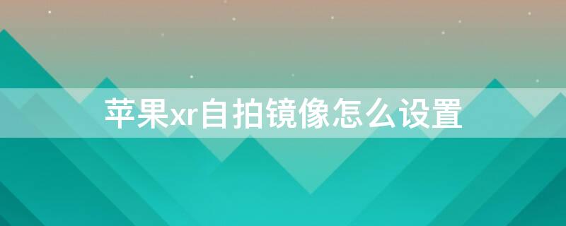 iPhonexr自拍镜像怎么设置 苹果xr原相机自拍镜像怎么设置