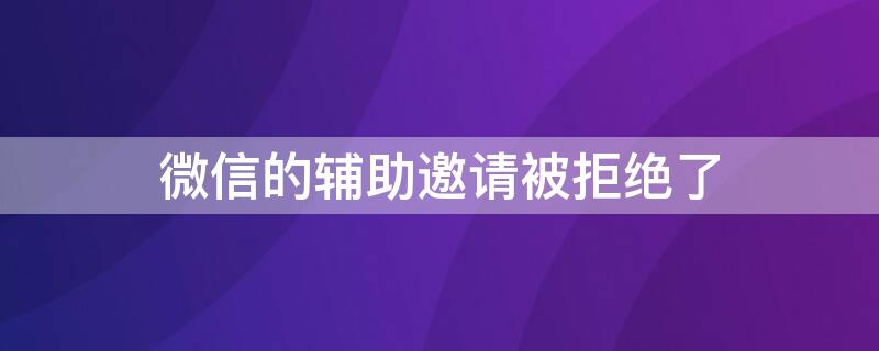 微信的辅助邀请被拒绝了 微信的辅助邀请被拒绝了怎么回事