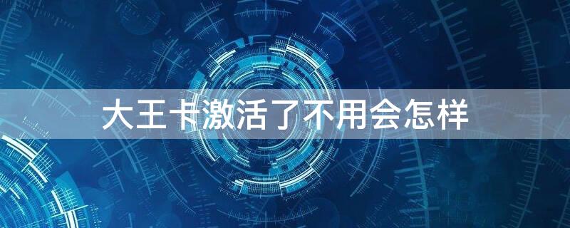 大王卡激活了不用会怎样 大王卡激活了不想用怎么办