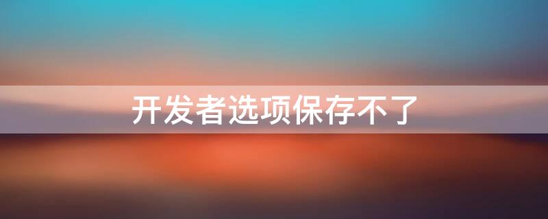 开发者选项保存不了（开发者选项保存不了怎么办）
