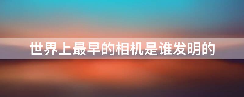 世界上最早的相机是谁发明的（世界上最早的相机是谁发明的呢）