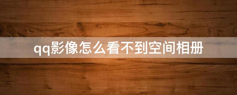 qq影像怎么看不到空间相册 qq影像怎么看不到空间相册列表