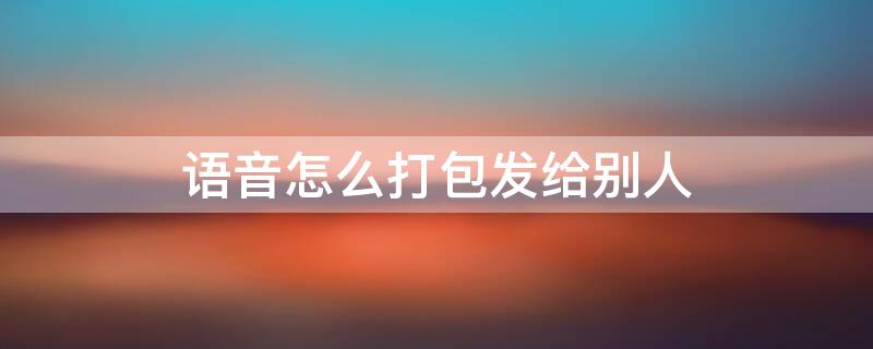 语音怎么打包发给别人（语音怎样打包发给其他人）